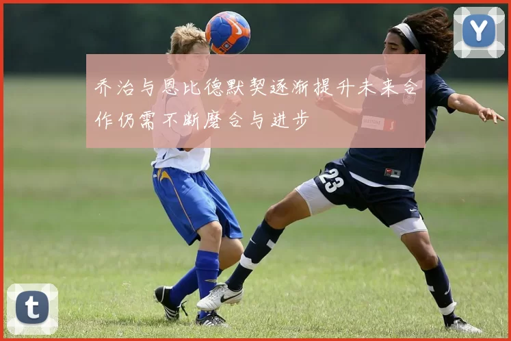 乔治与恩比德默契逐渐提升未来合作仍需不断磨合与进步
