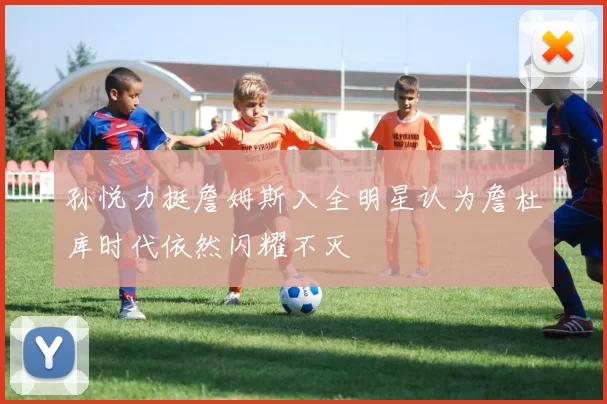 孙悦力挺詹姆斯入全明星认为詹杜库时代依然闪耀不灭