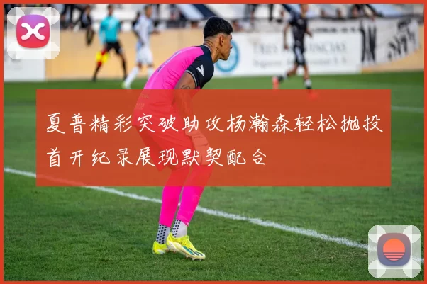 夏普精彩突破助攻杨瀚森轻松抛投首开纪录展现默契配合