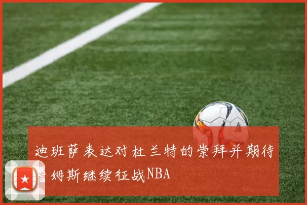 迪班萨表达对杜兰特的崇拜并期待詹姆斯继续征战NBA