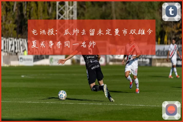 电讯报：瓜帅去留未定曼市双雄今夏或争夺同一名帅