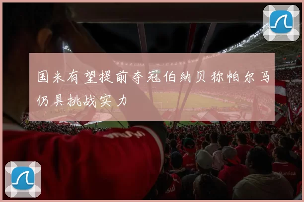 国米有望提前夺冠伯纳贝称帕尔马仍具挑战实力