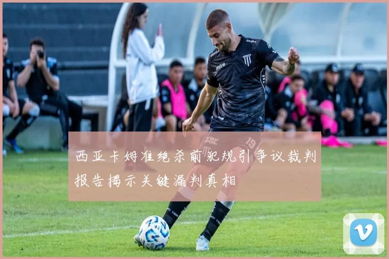 西亚卡姆准绝杀前犯规引争议裁判报告揭示关键漏判真相