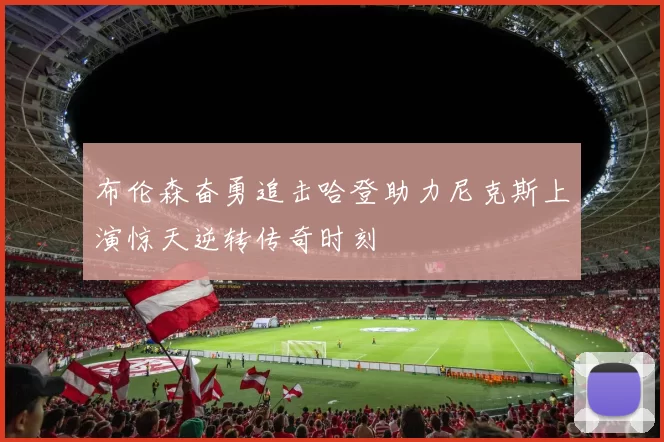 布伦森奋勇追击哈登助力尼克斯上演惊天逆转传奇时刻