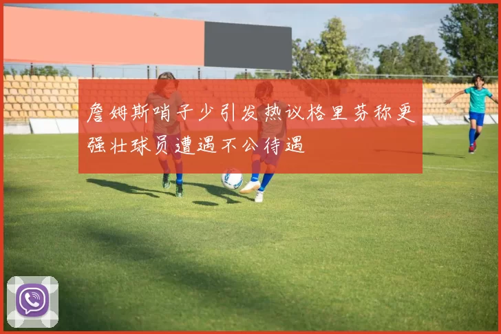 詹姆斯哨子少引发热议格里芬称更强壮球员遭遇不公待遇