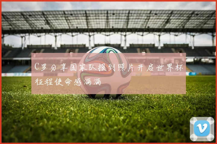 C罗分享国家队报到照片开启世界杯征程使命感满满