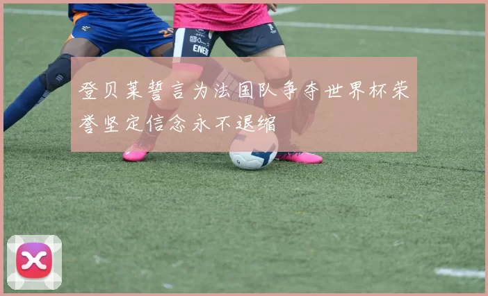 登贝莱誓言为法国队争夺世界杯荣誉坚定信念永不退缩