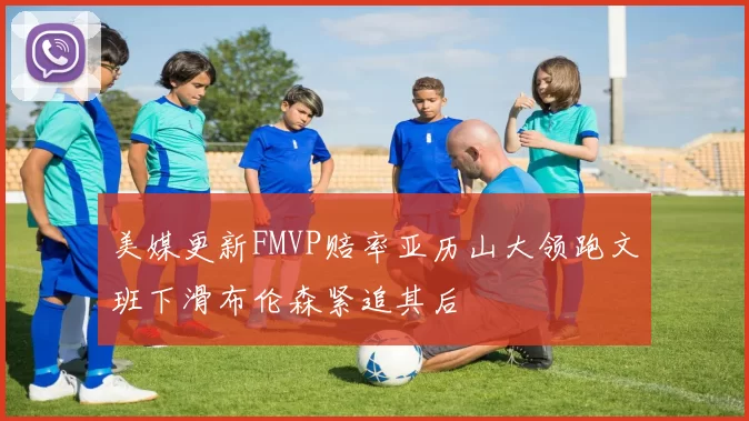美媒更新FMVP赔率亚历山大领跑文班下滑布伦森紧追其后